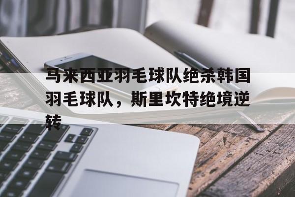 PG电子娱乐官网下载-关于马来西亚羽毛球队绝杀韩国羽毛球队，斯里坎特绝境逆转的信息